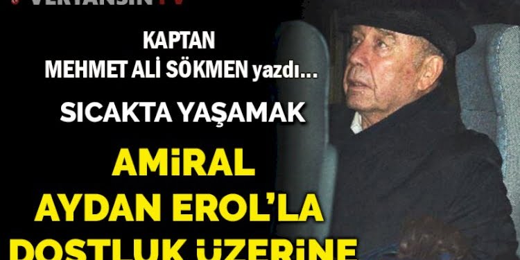 Amiral Aydan Erol’la dostluk üzerine… Sıcakta yaşamak