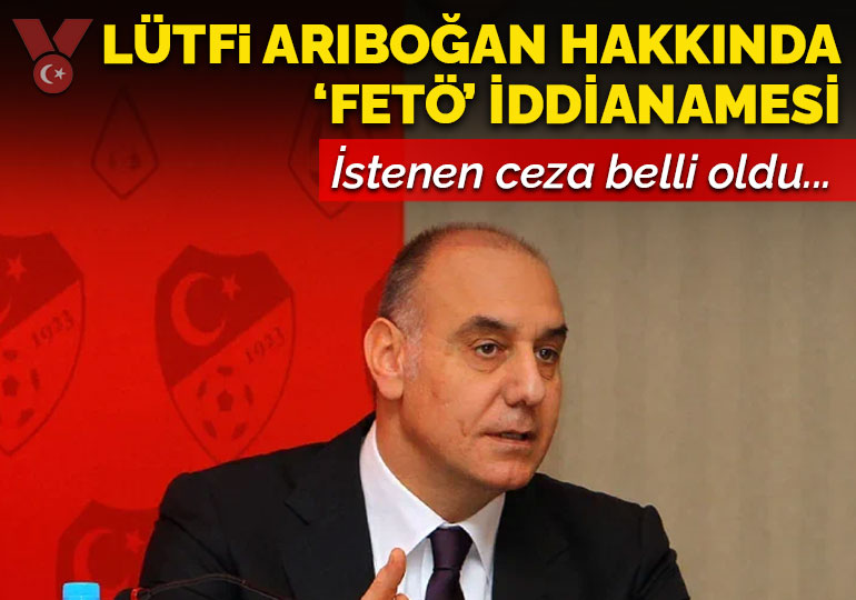 Eski TFF Başkanvekili Lütfi Arıboğan hakkında FETÖ iddianamesi: İşte talep edilen ceza